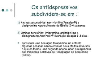 Os antidepressivos subdividem-se em  : 1)  Aminas secundárias: nortriptilina(Pamelor®) e desipramina Aparecimento do Efeito 2-4 semanas 2)  Aminas terciárias: imipramina, amitriptilina e clomipramina(Anafranil®) Duração de ação 1-3 dias apresenta uma boa ação terapêutica, no entanto algumas pessoas não toleram os seus efeitos adversos, o que os tornou uma segunda opção, após o surgimento dos Inibidores Seletivos de Recaptação da Serotonina (ISRS).  