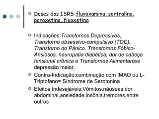 Doses dos ISRS  : fluvoxamina, sertralina, paroxetina, fluoxetina Indicações: Transtornos Depressivos ,  Transtorno obsessivo-compulsivo (TOC), Transtorno do Pânico, Transtornos Fóbico-Ansiosos, neuropatia diabética, dor de cabeça tensional crônica  e  Transtornos Alimentares e depressão maior. Contra-Indicação:combinação com IMAO ou L-Triptofano= Síndrome de Serotonina Efeitos Indesejáveis:Vômitos,náuseas,dor abdominal,ansiedade,insônia,tremores,entre outros 