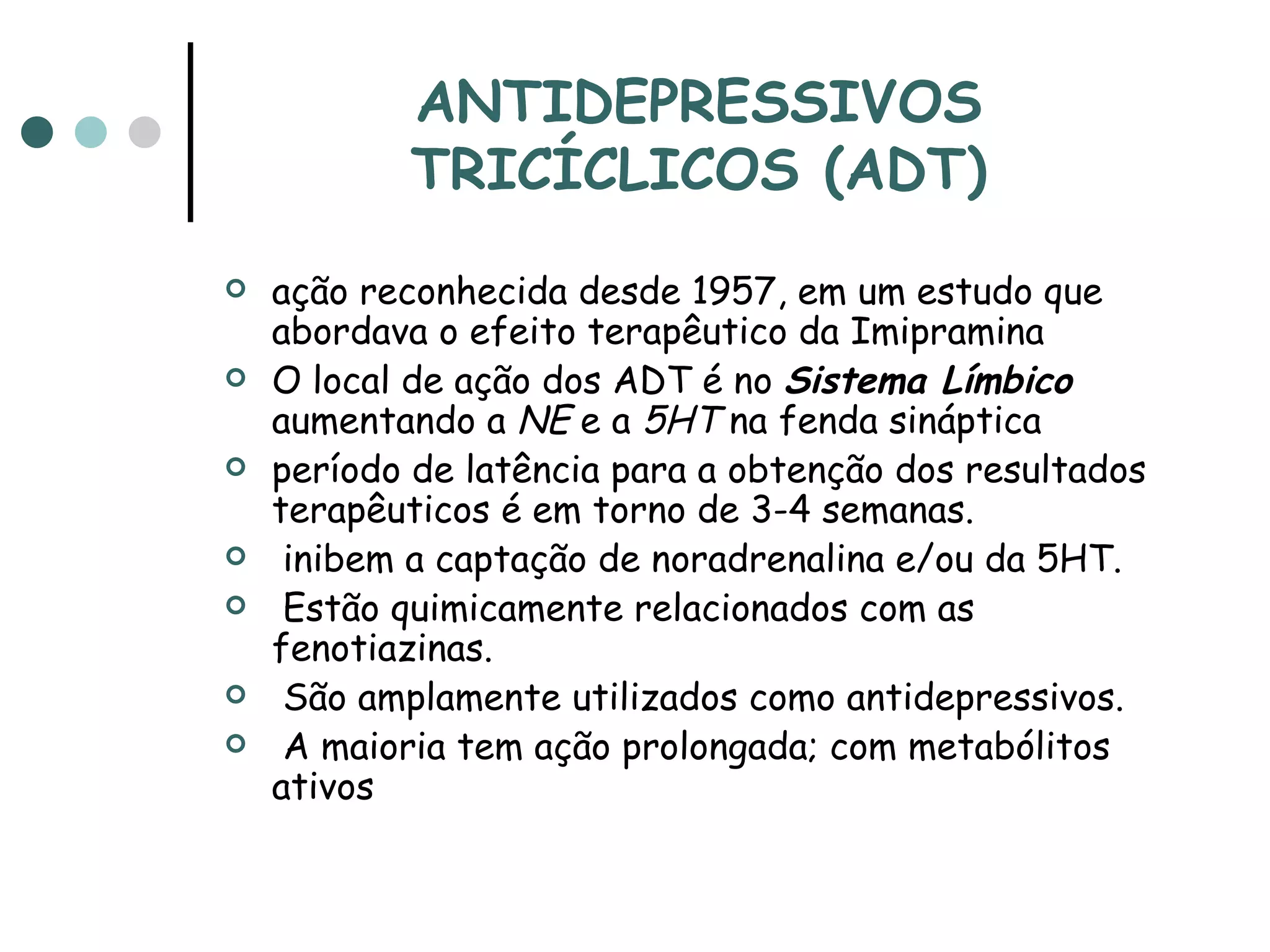 ANTIDEPRESSIVOS TRICÍCLICOS (ADT) ação reconhecida desde 1957, em um estudo que abordava o efeito terapêutico da Imipramina  O local de ação dos ADT é no  Sistema Límbico  aumentando a  NE  e a  5HT  na fenda sináptica  período de latência para a obtenção dos resultados terapêuticos é em torno de 3-4 semanas. inibem a captação de noradrenalina e/ou da 5HT. Estão quimicamente relacionados com as fenotiazinas. São amplamente utilizados como antidepressivos. A maioria tem ação prolongada; com metabólitos ativos 