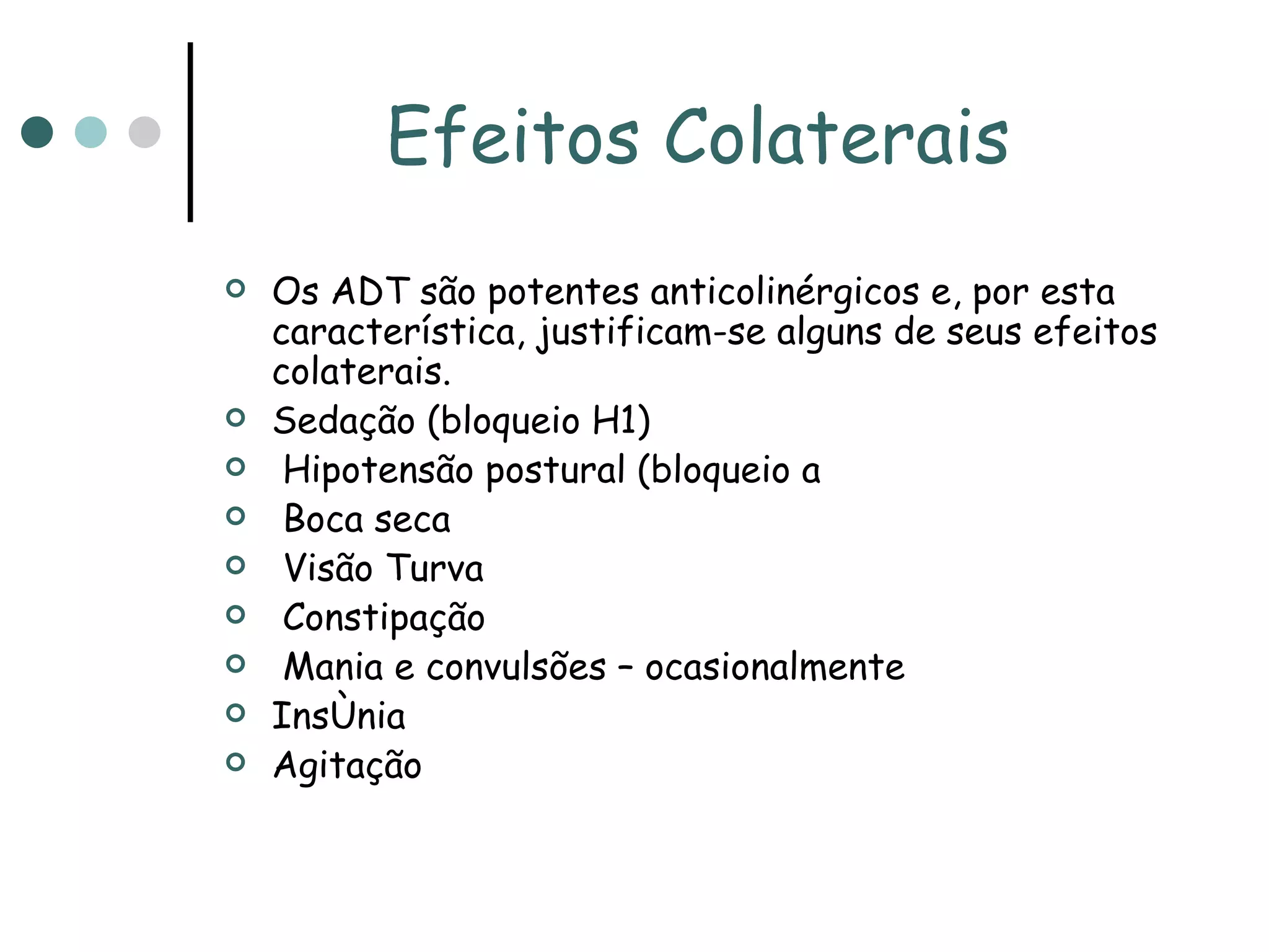 Efeitos Colaterais Os ADT são potentes anticolinérgicos e, por esta característica, justificam-se alguns de seus efeitos colaterais. Sedação (bloqueio H1) Hipotensão postural (bloqueio  adrenérgico) Boca seca Visão Turva Constipação Mania e convulsões – ocasionalmente Insônia Agitação 