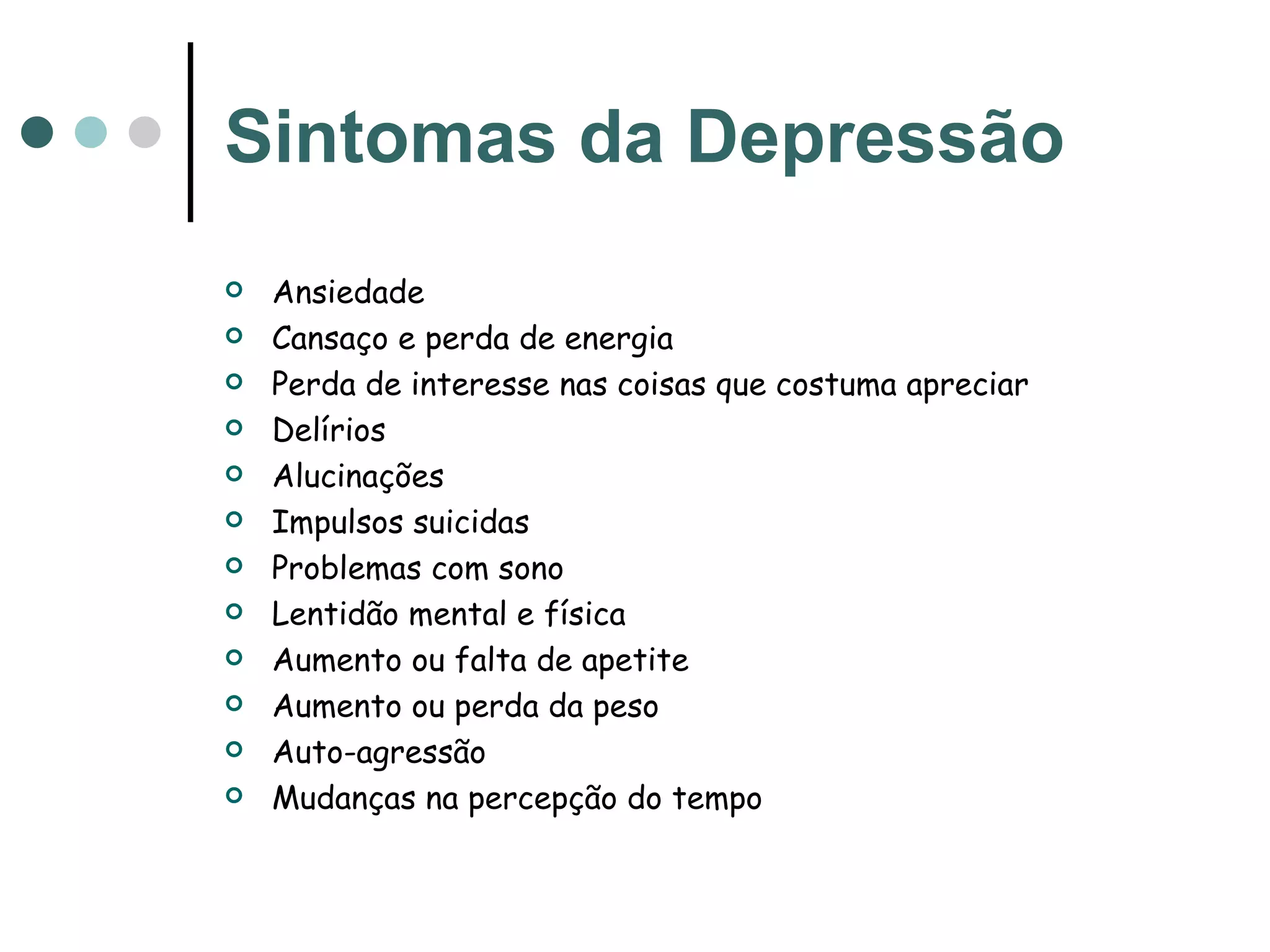 Sintomas da Depressão Ansiedade  Cansaço e perda de energia  Perda de interesse nas coisas que costuma apreciar Delírios Alucinações Impulsos suicidas Problemas com sono Lentidão mental e física Aumento ou falta de apetite Aumento ou perda da peso Auto-agressão  Mudanças na percepção do tempo  