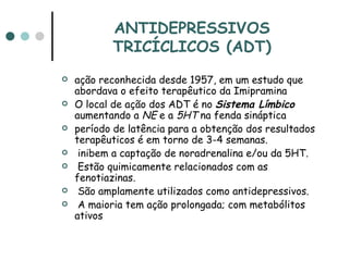 ANTIDEPRESSIVOS TRICÍCLICOS (ADT) ação reconhecida desde 1957, em um estudo que abordava o efeito terapêutico da Imipramina  O local de ação dos ADT é no  Sistema Límbico  aumentando a  NE  e a  5HT  na fenda sináptica  período de latência para a obtenção dos resultados terapêuticos é em torno de 3-4 semanas. inibem a captação de noradrenalina e/ou da 5HT. Estão quimicamente relacionados com as fenotiazinas. São amplamente utilizados como antidepressivos. A maioria tem ação prolongada; com metabólitos ativos 