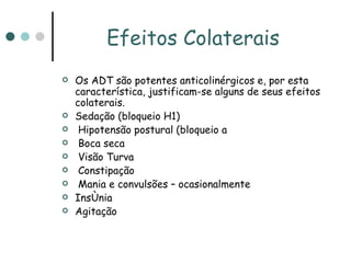 Efeitos Colaterais Os ADT são potentes anticolinérgicos e, por esta característica, justificam-se alguns de seus efeitos colaterais. Sedação (bloqueio H1) Hipotensão postural (bloqueio  adrenérgico) Boca seca Visão Turva Constipação Mania e convulsões – ocasionalmente Insônia Agitação 
