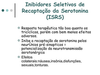 Inibidores Seletivos de Recaptação da Serotonina (ISRS) Resposta terapêutica tão boa quanto os tricíclicos, porém com bem menos efeitos adversos. Inibe a recaptação de serotonina pelos neurônios pré-sinapticos = potencialização da neurotransmissão serotonérgica Efeitos colaterais:náusea,insônia,disfunções, sexuais,tonturas. 