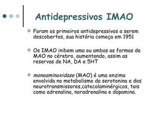 Antidepressivos IMAO   Foram os primeiros antidepressivos a serem descobertos, sua história começa em 1951  Os IMAO inibem uma ou ambas as formas de MAO no cérebro, aumentando, assim as reservas de NA, DA e 5HT monoaminoxidase  (MAO) é uma enzima envolvida no metabolismo da serotonina e dos neurotransmissores,catecolaminérgicos, tais como adrenalina, noradrenalina e dopamina.  