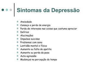 Sintomas da Depressão Ansiedade  Cansaço e perda de energia  Perda de interesse nas coisas que costuma apreciar Delírios Alucinações Impulsos suicidas Problemas com sono Lentidão mental e física Aumento ou falta de apetite Aumento ou perda da peso Auto-agressão  Mudanças na percepção do tempo  