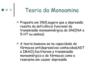 Teoria da Monoamina Proposta em 1965,sugere que a depressão resulta da deficiência funcional da transmissão monoaminérgica do SNC(NA e 5-HT ou ambos) A teoria baseava-se na capacidade de fármacos antidepressivos conhecidos(ADT e IMAO),facilitarem a transmissão  monoamérgica e de fármacos como a reserpina em causar depressão 