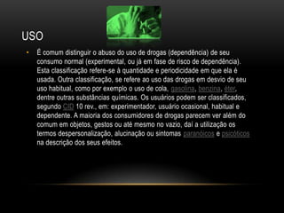 USO
•   É comum distinguir o abuso do uso de drogas (dependência) de seu
    consumo normal (experimental, ou já em fase de risco de dependência).
    Esta classificação refere-se à quantidade e periodicidade em que ela é
    usada. Outra classificação, se refere ao uso das drogas em desvio de seu
    uso habitual, como por exemplo o uso de cola, gasolina, benzina, éter,
    dentre outras substâncias químicas. Os usuários podem ser classificados,
    segundo CID 10 rev., em: experimentador, usuário ocasional, habitual e
    dependente. A maioria dos consumidores de drogas parecem ver além do
    comum em objetos, gestos ou até mesmo no vazio, daí a utilização os
    termos despersonalização, alucinação ou sintomas paranóicos e psicóticos
    na descrição dos seus efeitos.
 