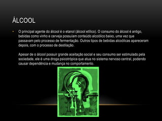 ÁLCOOL
•   O principal agente do álcool é o etanol (álcool etílico). O consumo do álcool é antigo,
    bebidas como vinho e cerveja possuíam conteúdo alcoólico baixo, uma vez que
    passavam pelo processo de fermentação. Outros tipos de bebidas alcoólicas apareceram
    depois, com o processo de destilação.

    Apesar de o álcool possuir grande aceitação social e seu consumo ser estimulado pela
    sociedade, ele é uma droga psicotrópica que atua no sistema nervoso central, podendo
    causar dependência e mudança no comportamento.
 
