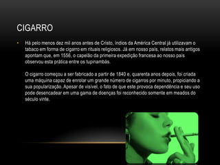 CIGARRO
•   Há pelo menos dez mil anos antes de Cristo, índios da América Central já utilizavam o
    tabaco em forma de cigarro em rituais religiosos. Já em nosso país, relatos mais antigos
    apontam que, em 1556, o capelão da primeira expedição francesa ao nosso país
    observou esta prática entre os tupinambás.

    O cigarro começou a ser fabricado a partir de 1840 e, quarenta anos depois, foi criada
    uma máquina capaz de enrolar um grande número de cigarros por minuto, propiciando a
    sua popularização. Apesar de visível, o fato de que este provoca dependência e seu uso
    pode desencadear em uma gama de doenças foi reconhecido somente em meados do
    século vinte.
 