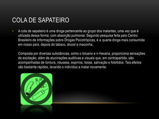 COLA DE SAPATEIRO
•   A cola de sapateiro é uma droga pertencente ao grupo dos inalantes, uma vez que é
    utilizada dessa forma, com absorção pulmonar. Segundo pesquisa feita pelo Centro
    Brasileiro de Informações sobre Drogas Psicotrópicas, é a quarta droga mais consumida
    em nosso país, depois do tabaco, álcool e maconha.

    Composta por diversas substâncias, como o tolueno e n-hexana, proporciona sensações
    de excitação, além de alucinações auditivas e visuais que, em contrapartida, são
    acompanhadas de tontura, náuseas, espirros, tosse, salivação e fotofobia. Tais efeitos
    são bastante rápidos, levando o indivíduo a inalar novamente.
 