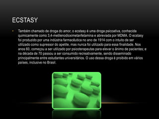 ECSTASY
•   Também chamado de droga do amor, o ecstasy é uma droga psicoativa, conhecida
    quimicamente como 3,4-metilenodioximetanfetamina e abreviada por MDMA. O ecstasy
    foi produzido por uma indústria farmacêutica no ano de 1914 com o intuito de ser
    utilizado como supressor do apetite, mas nunca foi utilizado para essa finalidade. Nos
    anos 60, começou a ser utilizado por psicoterapeutas para elevar o ânimo de pacientes; e
    na década de 70 passou a ser consumido recreativamente, sendo disseminado
    principalmente entre estudantes universitários. O uso dessa droga é proibido em vários
    países, inclusive no Brasil.
 