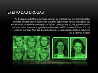 EFEITO DAS DROGAS
 •   As drogas são substâncias químicas, naturais ou sintéticas, que provocam alterações
  psíquicas e físicas a quem as consome e levam à dependência física e psicológica. Seu
 uso sistemático traz sérias consequências físicas, psicológicas e sociais, podendo levar à
  morte em casos extremos, em geral por problemas circulatórios ou respiratórios. É o que
   se chama overdose. Além das drogas tradicionais, os especialistas também incluem na
                                                                   lista o cigarro e o álcool.
 