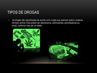 TIPOS DE DROGAS
•   As drogas são classificadas de acordo com a ação que exercem sobre o sistema
    nervoso central. Elas podem ser depressoras, estimulantes, perturbadoras ou,
    ainda, combinar mais de um efeito.
 