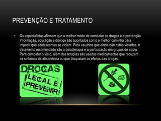 PREVENÇÃO E TRATAMENTO

•   Os especialistas afirmam que o melhor modo de combater as drogas é a prevenção.
    Informação, educação e diálogo são apontados como o melhor caminho para
    impedir que adolescentes se viciem. Para usuários que ainda não estão viciados, o
    tratamento recomendado são a psicoterapia e a participação em grupos de apoio.
    Para combater o vício, além das terapias são usados medicamentos que reduzem
    os sintomas da abstinência ou que bloqueiam os efeitos das drogas.
 