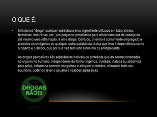 O QUE É:
•   Intitulamos “droga” qualquer substância e/ou ingrediente utilizado em laboratórios,
    farmácias, tinturarias, etc.; um pequeno comprimido para aliviar uma dor de cabeça ou
    até mesmo uma inflamação, é uma droga. Contudo, o termo é comumente empregado a
    produtos alucinógenos ou qualquer outra substância tóxica que leva à dependência como
    o cigarro e o álcool, que por sua vez têm sido sinônimo de entorpecente.

    As drogas psicoativas são substâncias naturais ou sintéticas que ao serem penetradas
    no organismo humano, independente da forma (ingerida, injetada, inalada ou absorvida
    pela pele), entram na corrente sanguínea e atingem o cérebro, alterando todo seu
    equilíbrio, podendo levar o usuário a reações agressivas.
 
