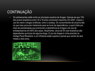 CONTINUAÇÃO
 •   Os adolescentes estão entre os principais usuários de drogas. Calcula-se que 13%
     dos jovens brasileiros entre 16 e 18 anos consomem maconha. Em 2001, cresce o
     uso de crack e drogas sintéticas, como o ecstasy. Os consumidores de cocaína são
     os que mais procuram tratamento para se livrar da dependência, o qual é feito por
     meio de psicoterapias que promovem a abstinência às drogas e do uso de
     antidepressivos em 60% dos casos. Atualmente, cerca de 5% dos brasileiros são
     dependentes químicos de alguma droga. O uso de drogas é crime previsto no
     Código Penal Brasileiro, e os infratores estão sujeitos a penas que variam de seis
     meses a dois anos.
 