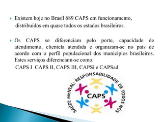  Existem hoje no Brasil 689 CAPS em funcionamento,
distribuídos em quase todos os estados brasileiros.
 Os CAPS se diferenciam pelo porte, capacidade de
atendimento, clientela atendida e organizam-se no país de
acordo com o perfil populacional dos municípios brasileiros.
Estes serviços diferenciam-se como:
CAPS I CAPS II, CAPS III, CAPSi e CAPSad.
 