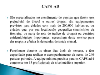  São especializados no atendimento de pessoas que fazem uso
prejudicial de álcool e outras drogas, são equipamentos
previstos para cidades com mais de 200.000 habitantes, ou
cidades que, por sua localização geográfica (municípios de
fronteira, ou parte de rota de tráfico de drogas) ou cenários
epidemiológicos importantes, necessitem deste serviço para
dar resposta efetiva às demandas de saúde mental.
 Funcionam durante os cinco dias úteis da semana, e têm
capacidade para realizar o acompanhamento de cerca de 240
pessoas por mês. A equipe mínima prevista para os CAPS ad é
composta por 13 profissionais de nível médio e superior.
 