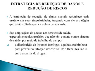  A estratégia de redução de danos sociais reconhece cada
usuário em suas singularidades, traçando com ele estratégias
que estão voltadas para a defesa de sua vida.
 São ampliações do acesso aos serviços de saúde,
especialmente dos usuários que não têm contato com o sistema
de saúde, por meio de trabalho de campo:
 a distribuição de insumos (seringas, agulhas, cachimbos)
para prevenir a infecção dos vírus HIV e Hepatites B e C
entre usuários de drogas;
 