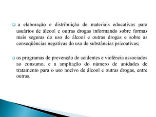  a elaboração e distribuição de materiais educativos para
usuários de álcool e outras drogas informando sobre formas
mais seguras do uso de álcool e outras drogas e sobre as
conseqüências negativas do uso de substâncias psicoativas;
 os programas de prevenção de acidentes e violência associados
ao consumo, e a ampliação do número de unidades de
tratamento para o uso nocivo de álcool e outras drogas, entre
outras.
 