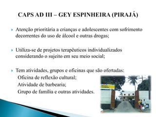  Atenção prioritária a crianças e adolescentes com sofrimento
decorrentes do uso de álcool e outras drogas;
 Utiliza-se de projetos terapêuticos individualizados
considerando o sujeito em seu meio social;
 Tem atividades, grupos e oficinas que são ofertadas:
Oficina de reflexão cultural;
Atividade de barbearia;
Grupo de família e outras atividades.
 