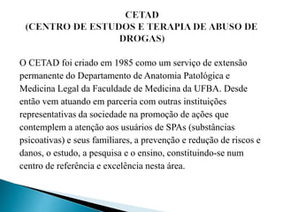 O CETAD foi criado em 1985 como um serviço de extensão
permanente do Departamento de Anatomia Patológica e
Medicina Legal da Faculdade de Medicina da UFBA. Desde
então vem atuando em parceria com outras instituições
representativas da sociedade na promoção de ações que
contemplem a atenção aos usuários de SPAs (substâncias
psicoativas) e seus familiares, a prevenção e redução de riscos e
danos, o estudo, a pesquisa e o ensino, constituindo-se num
centro de referência e excelência nesta área.
 