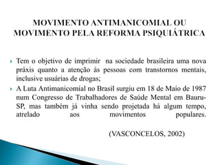  Tem o objetivo de imprimir na sociedade brasileira uma nova
práxis quanto a atenção às pessoas com transtornos mentais,
inclusive usuárias de drogas;
 A Luta Antimanicomial no Brasil surgiu em 18 de Maio de 1987
num Congresso de Trabalhadores de Saúde Mental em Bauru-
SP, mas também já vinha sendo projetada há algum tempo,
atrelado aos movimentos populares.
(VASCONCELOS, 2002)
 