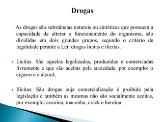 As drogas são substâncias naturais ou sintéticas que possuem a
capacidade de alterar o funcionamento do organismo, são
divididas em dois grandes grupos, segundo o critério de
legalidade perante a Lei: drogas lícitas e ilícitas.
 Lícitas: São aquelas legalizadas, produzidas e comerciadas
livremente e que são aceitas pela sociedade, por exemplo: o
cigarro e o álcool;
 Ilícitas: São drogas cuja comercialização é proibida pela
legislação e também as mesmas não são socialmente aceitas,
por exemplo: cocaína, maconha, crack e heroína.
 