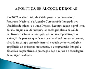 Em 2002, o Ministério da Saúde passa a implementar o
Programa Nacional de Atenção Comunitária Integrada aos
Usuários de Álcool e outras Drogas. Reconhecendo o problema
do uso prejudicial de substâncias como problema da saúde
pública e construindo uma política pública específica para
a atenção às pessoas que fazem uso de álcool ou outras drogas,
situada no campo da saúde mental, e tendo como estratégia a
ampliação do acesso ao tratamento, a compreensão integral e
dinâmica do problema, a promoção dos direitos e a abordagem
de redução de danos.
 