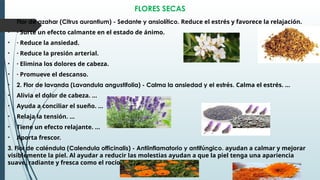 FLORES SECAS
• Flor de azahar (Citrus aurantium) - Sedante y ansiolítico. Reduce el estrés y favorece la relajación.
• · Surte un efecto calmante en el estado de ánimo.
• · Reduce la ansiedad.
• · Reduce la presión arterial.
• · Elimina los dolores de cabeza.
• · Promueve el descanso.
• 2. Flor de lavanda (Lavandula angustifolia) - Calma la ansiedad y el estrés. Calma el estrés. ...
• Alivia el dolor de cabeza. ...
• Ayuda a conciliar el sueño. ...
• Relaja la tensión. ...
• Tiene un efecto relajante. ...
• Aporta frescor.
3. Flor de caléndula (Calendula officinalis) - Antiinflamatorio y antifúngico. ayudan a calmar y mejorar
visiblemente la piel. Al ayudar a reducir las molestias ayudan a que la piel tenga una apariencia
suave, radiante y fresca como el rocío.
 