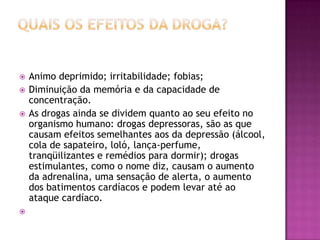  Animo deprimido; irritabilidade; fobias;
 Diminuição da memória e da capacidade de
concentração.
 As drogas ainda se dividem quanto ao seu efeito no
organismo humano: drogas depressoras, são as que
causam efeitos semelhantes aos da depressão (álcool,
cola de sapateiro, loló, lança-perfume,
tranqüilizantes e remédios para dormir); drogas
estimulantes, como o nome diz, causam o aumento
da adrenalina, uma sensação de alerta, o aumento
dos batimentos cardíacos e podem levar até ao
ataque cardíaco.

 