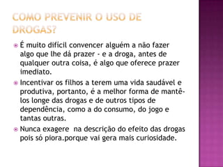  É muito difícil convencer alguém a não fazer
algo que lhe dá prazer - e a droga, antes de
qualquer outra coisa, é algo que oferece prazer
imediato.
 Incentivar os filhos a terem uma vida saudável e
produtiva, portanto, é a melhor forma de mantê-
los longe das drogas e de outros tipos de
dependência, como a do consumo, do jogo e
tantas outras.
 Nunca exagere na descrição do efeito das drogas
pois só piora.porque vai gera mais curiosidade.
 