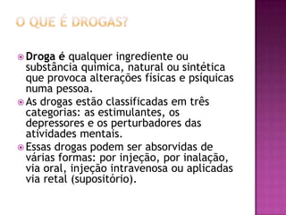  Droga é qualquer ingrediente ou
substância química, natural ou sintética
que provoca alterações físicas e psíquicas
numa pessoa.
 As drogas estão classificadas em três
categorias: as estimulantes, os
depressores e os perturbadores das
atividades mentais.
 Essas drogas podem ser absorvidas de
várias formas: por injeção, por inalação,
via oral, injeção intravenosa ou aplicadas
via retal (supositório).
 