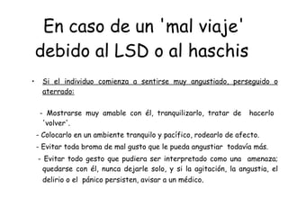 En caso de un 'mal viaje' debido al LSD   o al haschis   Si el individuo comienza a sentirse muy angustiado, perseguido o aterrado: -  Mostrarse muy amable con él, tranquilizarlo, tratar de  hacerlo  'volver'. -  Colocarlo en un ambiente tranquilo y pacífico, rodearlo de afecto. -  Evitar toda broma de mal gusto que le pueda angustiar  todavía más. -  Evitar todo gesto que pudiera ser interpretado como una  amenaza; quedarse con él, nunca dejarle solo, y si la agitación, la angustia, el delirio o el  pánico persisten, avisar a un médico .  