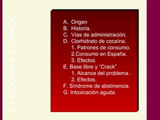 2.1 COCAINA Y CRACK Origen Historia. Vías de administración. Clorhidrato de cocaína. 1. Patrones de consumo. 2.Consumo en España. 3. Efectos. E. Base libre y “Crack” 1. Alcance del problema . 2. Efectos. F. Síndrome de abstinencia. G. Intoxicación aguda. 