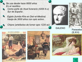 GALENO Paracelso  (S.XVI) Se usa desde hace 8000 años En el neolítico  Como parte de ritual funerario (4200 A.c) Sur de España . Egipto (tumba Kha en Deir-el-Medina) Vasija de 3000 años con opio activo. Chipre (artefactos de fumar opio 1220 ac) 