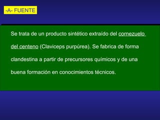 -A- FUENTE Se trata de un producto sintético extraído del  cornezuelo  del centeno  (Claviceps purpúrea). Se fabrica de forma  clandestina a partir de precursores químicos y de una  buena formación en conocimientos técnicos. 