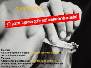 MARIHUANA Efectos: Relaja y desinhibe. Puede funcionar como facilitador de las relaciones sociales. Riesgos: Alteraciones psicológicas: dificultades de memoria y concentración, alteraciones perceptivas, disminución del interés y la motivación