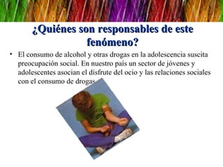 ¿Quiénes son responsables de este fenómeno? El consumo de alcohol y otras drogas en la adolescencia suscita preocupación social. En nuestro país un sector de jóvenes y adolescentes asocian el disfrute del ocio y las relaciones sociales con el consumo de drogas. 