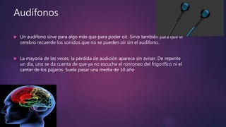 Audífonos
 Un audífono sirve para algo más que para poder oír. Sirve también para que el
cerebro recuerde los sonidos que no se pueden oír sin el audífono.
 La mayoría de las veces, la pérdida de audición aparece sin avisar. De repente
un día, uno se da cuenta de que ya no escucha el ronroneo del frigorífico ni el
cantar de los pájaros. Suele pasar una media de 10 año
 