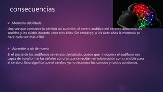 consecuencias
 Memoria debilitada
Una vez que comienza la pérdida de audición, el centro auditivo del cerebro almacena los
sonidos y los ruidos durante unos tres años. Sin embargo, a los siete años la memoria se
hace cada vez más débil.
 Aprender a oír de nuevo
Si el ajuste de los audífonos se retrasa demasiado, puede que ni siquiera el audífono sea
capaz de transformar las señales sonoras que se reciben en información comprensible para
el cerebro. Esto significa que el cerebro ya no reconoce los sonidos y ruidos cotidianos,
 