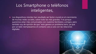 Los Smartphone o teléfonos
inteligentes,
 Los dispositivos móviles han resultado ser factor crucial en el crecimiento
de muchas redes sociales, sobre todo las más grandes. Y es porque
queremos estar más comunicados con nuestros familiares y amigos, pero
también soy de opinión de que “esto genera un problema serio, ya que
por un lado reemplazamos el contacto cara a cara con las relaciones
digitales
 