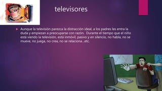 televisores
 Aunque la televisión parezca la distracción ideal, a los padres les entra la
duda y empiezan a preocuparse con razón. Durante el tiempo que el niño
está viendo la televisión, está inmóvil, pasivo y en silencio, no habla, no se
mueve, no juega, no crea, no se relaciona…etc.
 