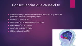Consecuencias que causa el tv
 demasiado tiempo delante de la televisión da lugar a la aparición de
problemas infantiles, como por ejemplo:
 FAVORECE LA OBESIDAD
 DISMINUCIÓN DEL RENDIMIENTO ESCOLAR.
 PERTURBACIÓN DEL SUEÑO
 FOMENTA LA AGRESIVIDAD
 FRENA LA IMAGINACIÓN
 