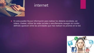 internet
 En esta pueden Buscar información para realizar los deberes escolares, ver
videos, chatear, utilizar las redes sociales o sencillamente navegar sin rumbo
definido aparecen entre las actividades que más realizan los jóvenes en la red.
 