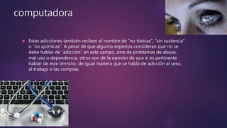 computadora
 Estas adicciones también reciben el nombre de “no tóxicas”, “sin sustancia”
o “no químicas”. A pesar de que algunos expertos consideran que no se
debe hablar de “adicción” en este campo, sino de problemas de abuso,
mal uso o dependencia, otros son de la opinión de que sí es pertinente
hablar de este término, de igual manera que se habla de adicción al sexo,
al trabajo o las compras.
 