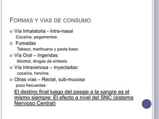 FORMAS Y VÍAS DE CONSUMO
   Vía Inhalatoria - Intra-nasal
    Cocaína, pegamentos
   Fumadas
     Tabaco, marihuana y pasta base.
   Vía Oral – Ingeridas:
     Alcohol, drogas de síntesis.
   Vía Intravenosa – Inyectadas:
     cocaína, heroína.
   Otras vías – Rectal, sub-mucosa
    poco frecuentes
    El destino final luego del pasaje a la sangre es el
    mismo siempre: El efecto a nivel del SNC (sistema
    Nervioso Central)
 