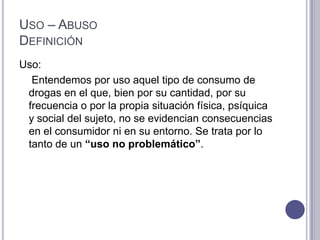 USO – ABUSO
DEFINICIÓN
Uso:
  Entendemos por uso aquel tipo de consumo de
 drogas en el que, bien por su cantidad, por su
 frecuencia o por la propia situación física, psíquica
 y social del sujeto, no se evidencian consecuencias
 en el consumidor ni en su entorno. Se trata por lo
 tanto de un “uso no problemático”.
 