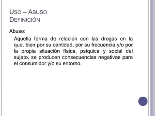USO – ABUSO
DEFINICIÓN
Abuso:
 Aquella forma de relación con las drogas en la
 que, bien por su cantidad, por su frecuencia y/o por
 la propia situación física, psíquica y social del
 sujeto, se producen consecuencias negativas para
 el consumidor y/o su entorno.
 